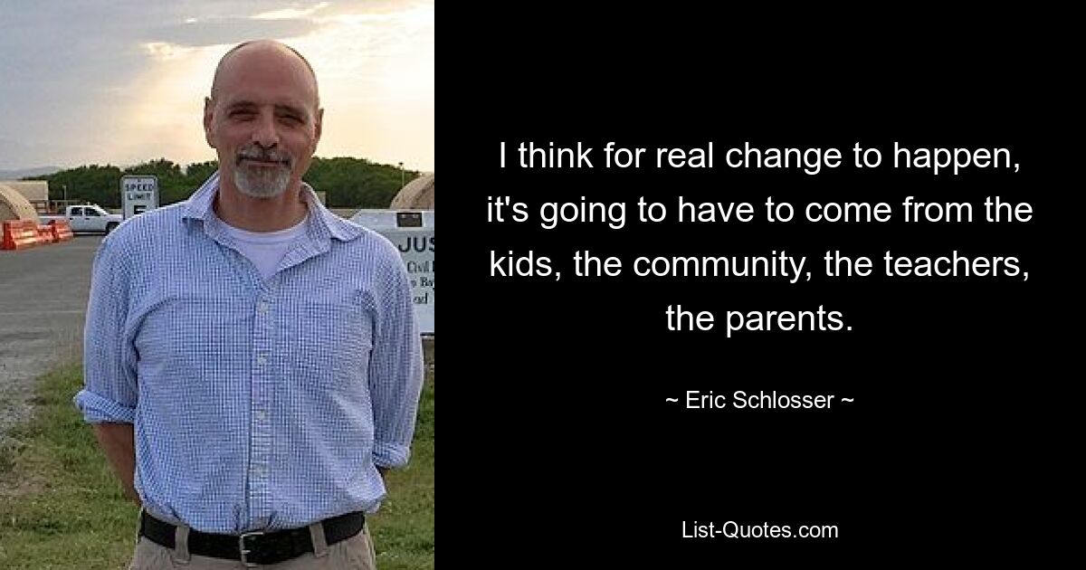 I think for real change to happen, it's going to have to come from the kids, the community, the teachers, the parents. — © Eric Schlosser