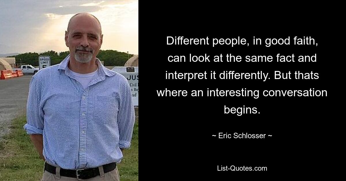 Different people, in good faith, can look at the same fact and interpret it differently. But thats where an interesting conversation begins. — © Eric Schlosser