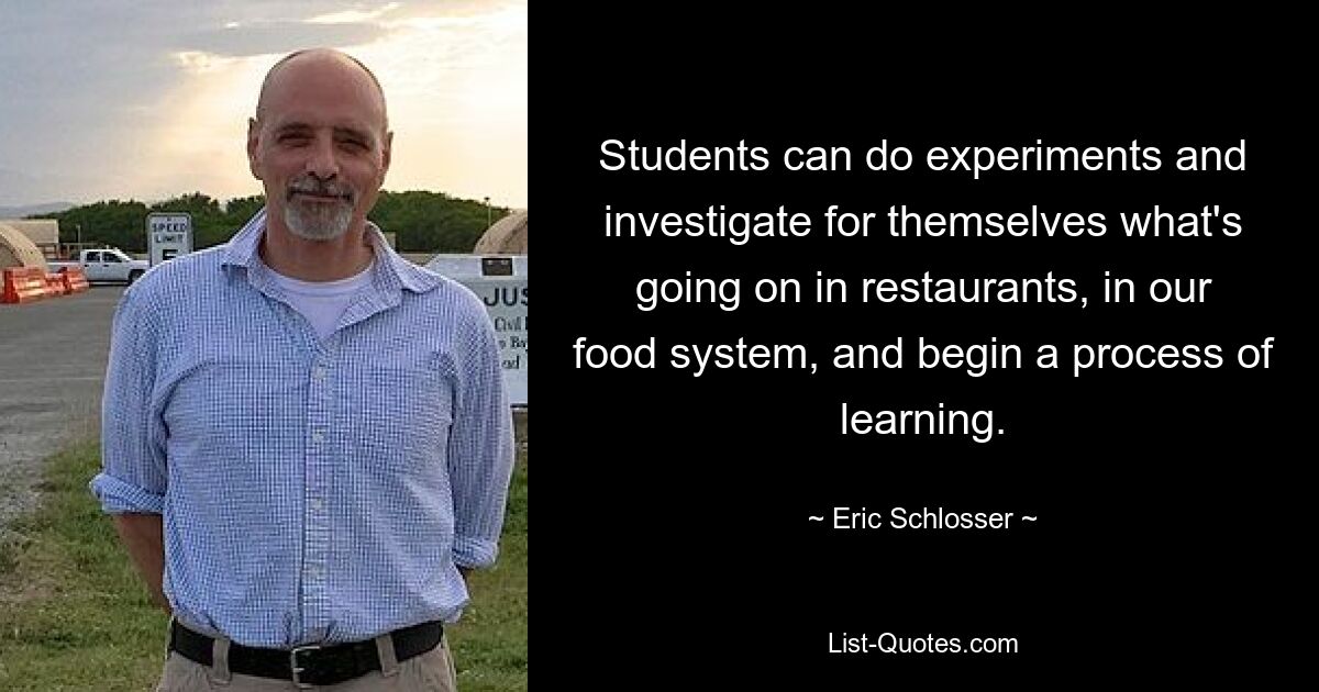 Students can do experiments and investigate for themselves what's going on in restaurants, in our food system, and begin a process of learning. — © Eric Schlosser