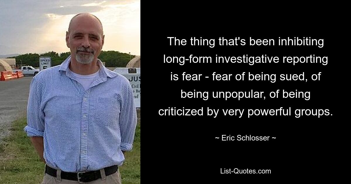 The thing that's been inhibiting long-form investigative reporting is fear - fear of being sued, of being unpopular, of being criticized by very powerful groups. — © Eric Schlosser