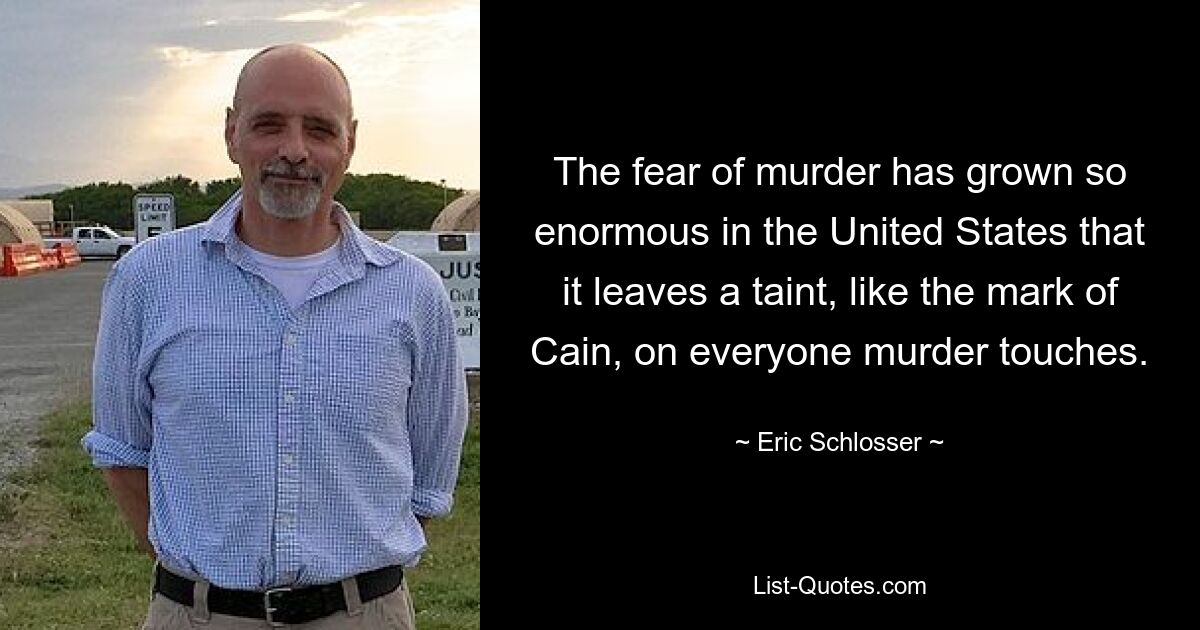 The fear of murder has grown so enormous in the United States that it leaves a taint, like the mark of Cain, on everyone murder touches. — © Eric Schlosser