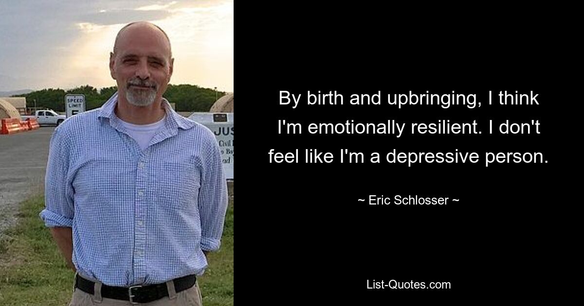 By birth and upbringing, I think I'm emotionally resilient. I don't feel like I'm a depressive person. — © Eric Schlosser