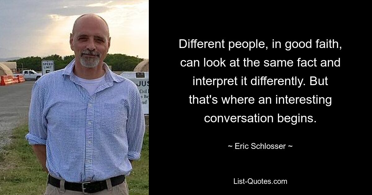 Different people, in good faith, can look at the same fact and interpret it differently. But that's where an interesting conversation begins. — © Eric Schlosser