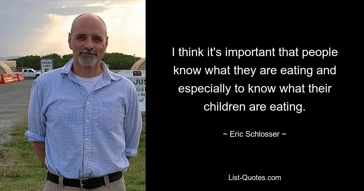 I think it's important that people know what they are eating and especially to know what their children are eating. — © Eric Schlosser