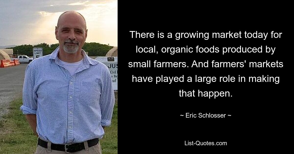 There is a growing market today for local, organic foods produced by small farmers. And farmers' markets have played a large role in making that happen. — © Eric Schlosser