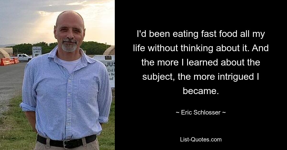 I'd been eating fast food all my life without thinking about it. And the more I learned about the subject, the more intrigued I became. — © Eric Schlosser