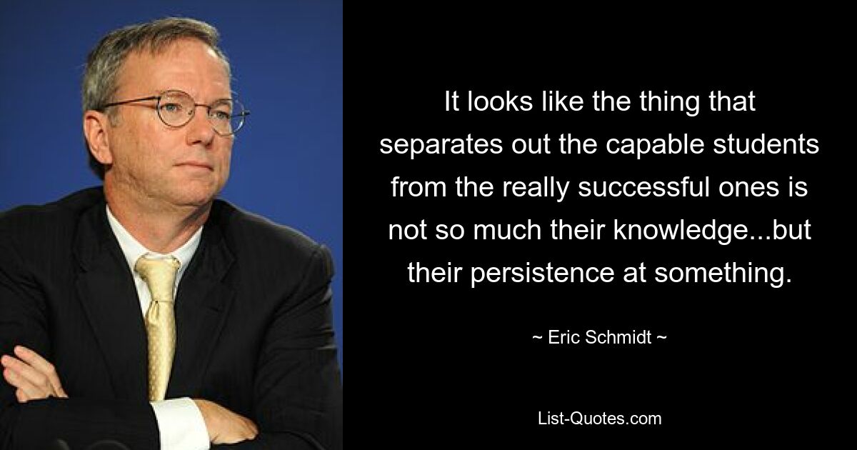 It looks like the thing that separates out the capable students from the really successful ones is not so much their knowledge...but their persistence at something. — © Eric Schmidt