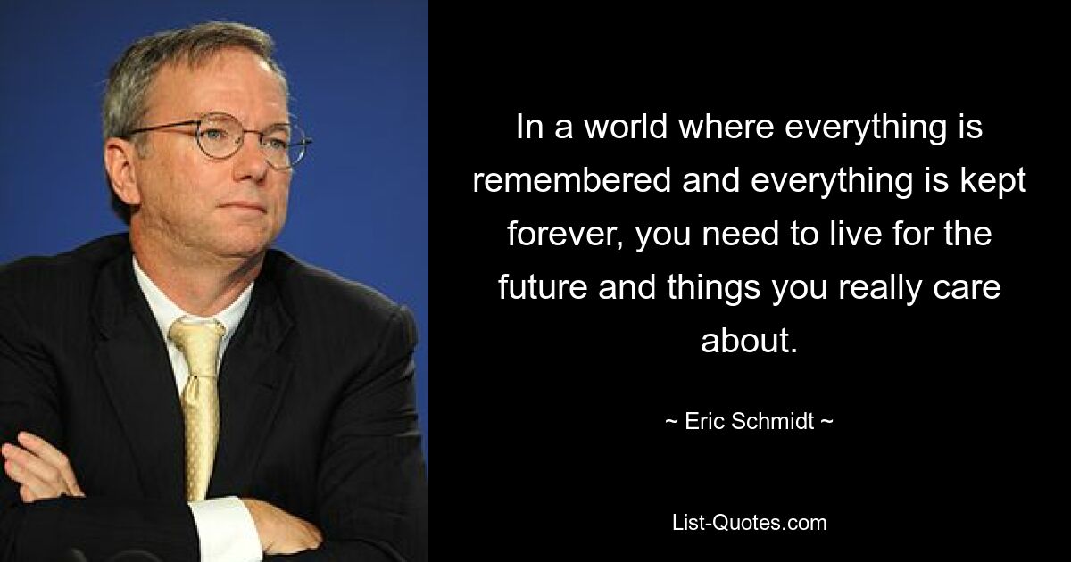 In a world where everything is remembered and everything is kept forever, you need to live for the future and things you really care about. — © Eric Schmidt