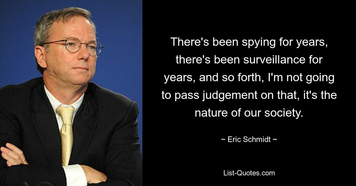 There's been spying for years, there's been surveillance for years, and so forth, I'm not going to pass judgement on that, it's the nature of our society. — © Eric Schmidt