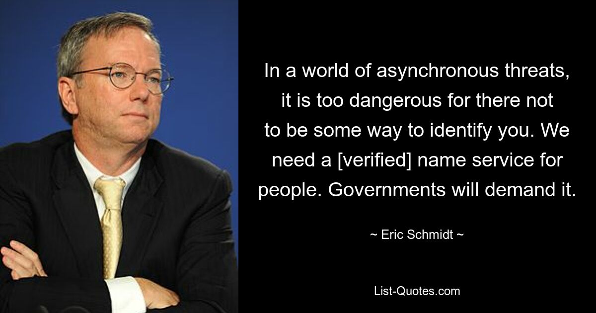 In a world of asynchronous threats, it is too dangerous for there not to be some way to identify you. We need a [verified] name service for people. Governments will demand it. — © Eric Schmidt