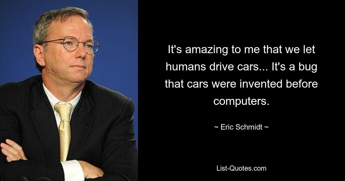 It's amazing to me that we let humans drive cars... It's a bug that cars were invented before computers. — © Eric Schmidt