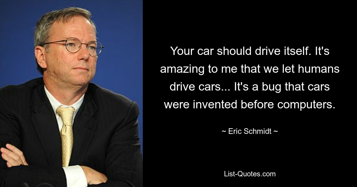 Your car should drive itself. It's amazing to me that we let humans drive cars... It's a bug that cars were invented before computers. — © Eric Schmidt