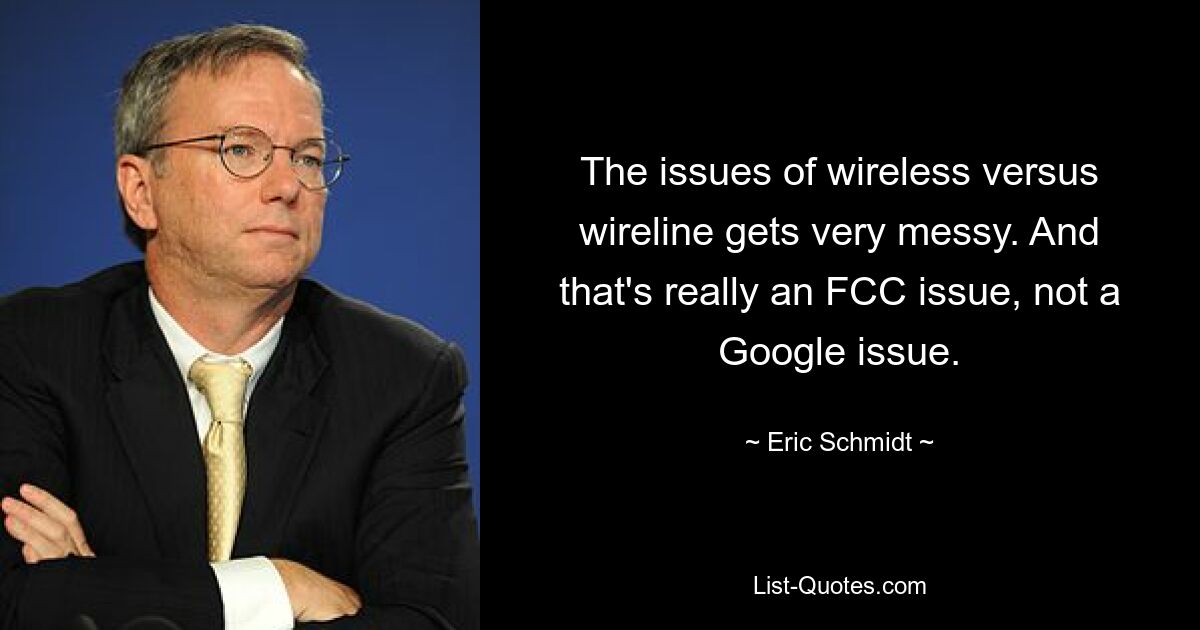 The issues of wireless versus wireline gets very messy. And that's really an FCC issue, not a Google issue. — © Eric Schmidt