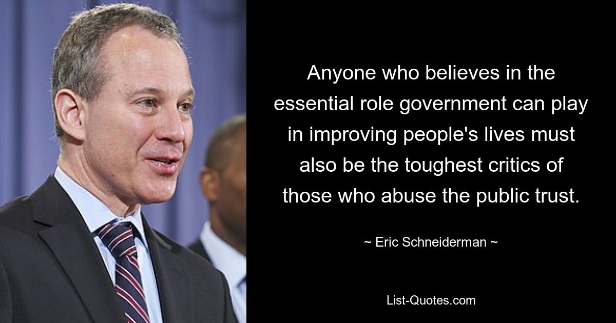 Anyone who believes in the essential role government can play in improving people's lives must also be the toughest critics of those who abuse the public trust. — © Eric Schneiderman