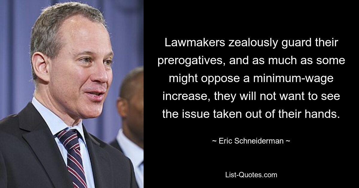 Lawmakers zealously guard their prerogatives, and as much as some might oppose a minimum-wage increase, they will not want to see the issue taken out of their hands. — © Eric Schneiderman