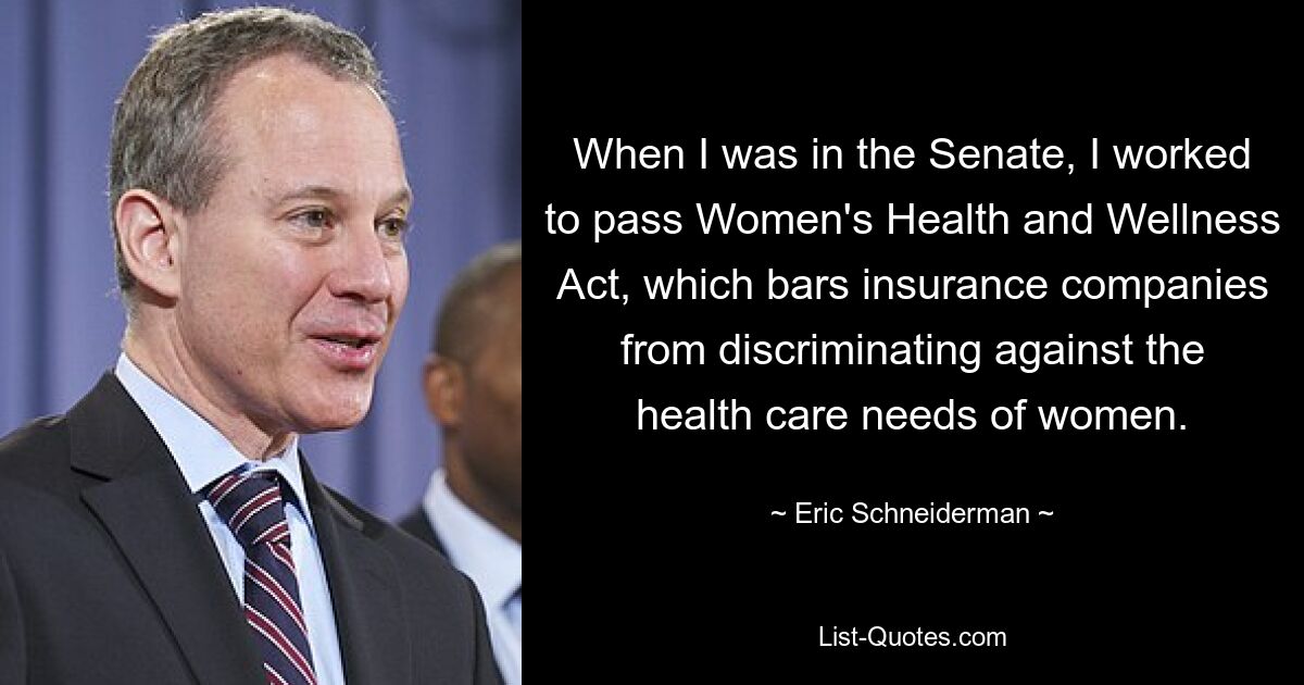 When I was in the Senate, I worked to pass Women's Health and Wellness Act, which bars insurance companies from discriminating against the health care needs of women. — © Eric Schneiderman