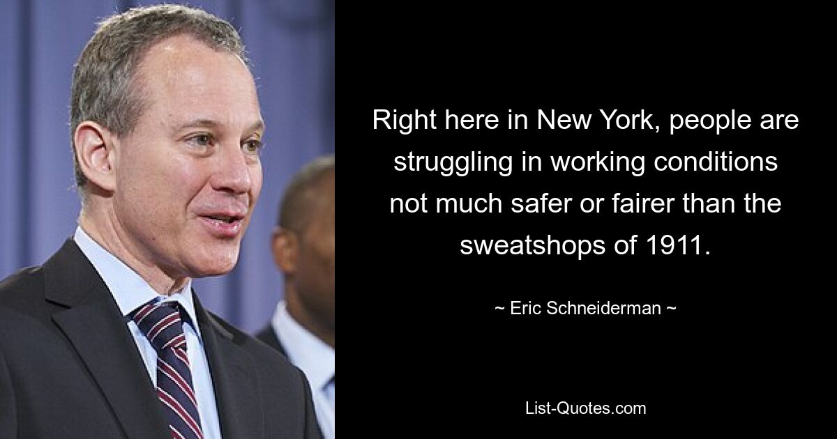 Right here in New York, people are struggling in working conditions not much safer or fairer than the sweatshops of 1911. — © Eric Schneiderman