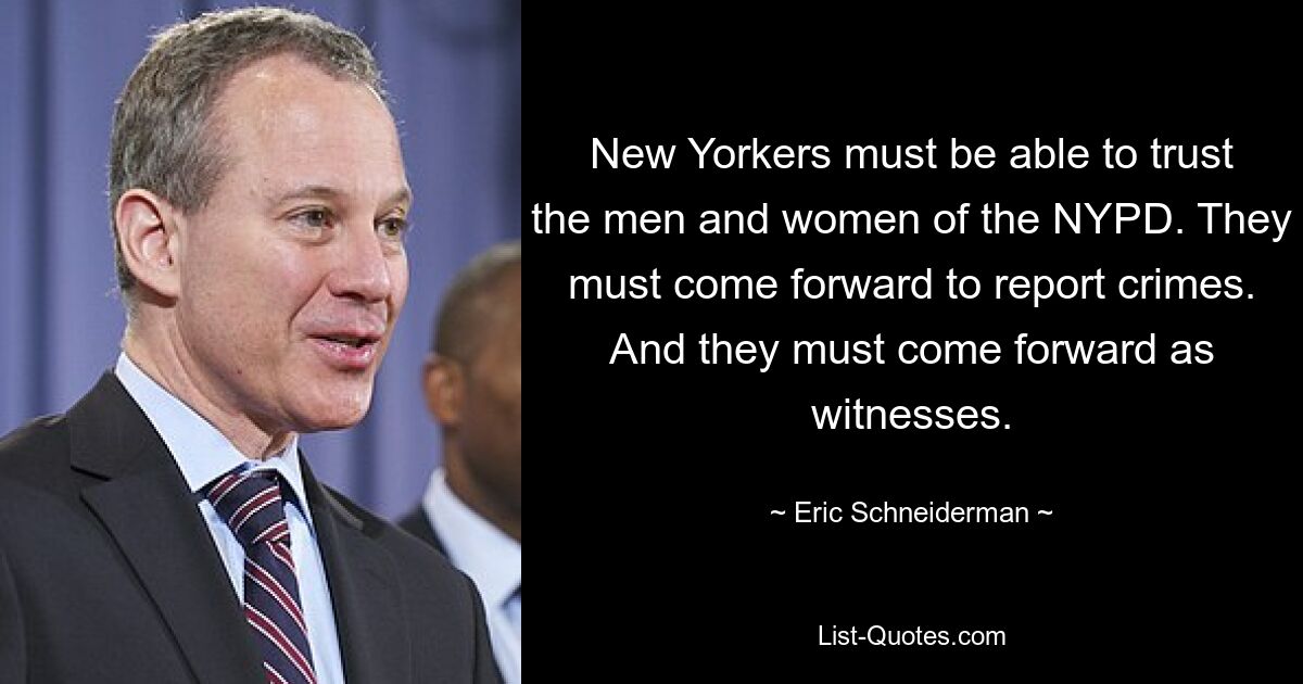 New Yorkers must be able to trust the men and women of the NYPD. They must come forward to report crimes. And they must come forward as witnesses. — © Eric Schneiderman