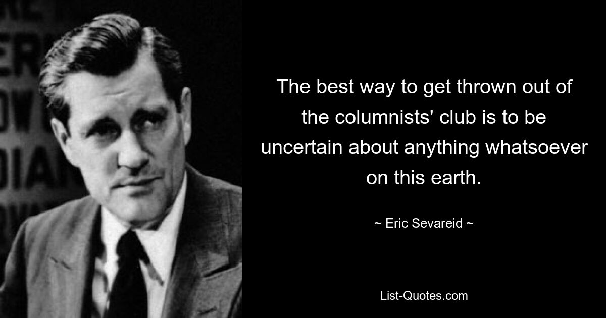 The best way to get thrown out of the columnists' club is to be uncertain about anything whatsoever on this earth. — © Eric Sevareid