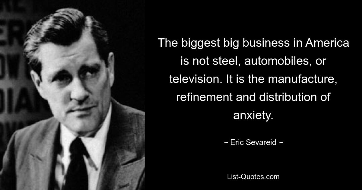 The biggest big business in America is not steel, automobiles, or television. It is the manufacture, refinement and distribution of anxiety. — © Eric Sevareid