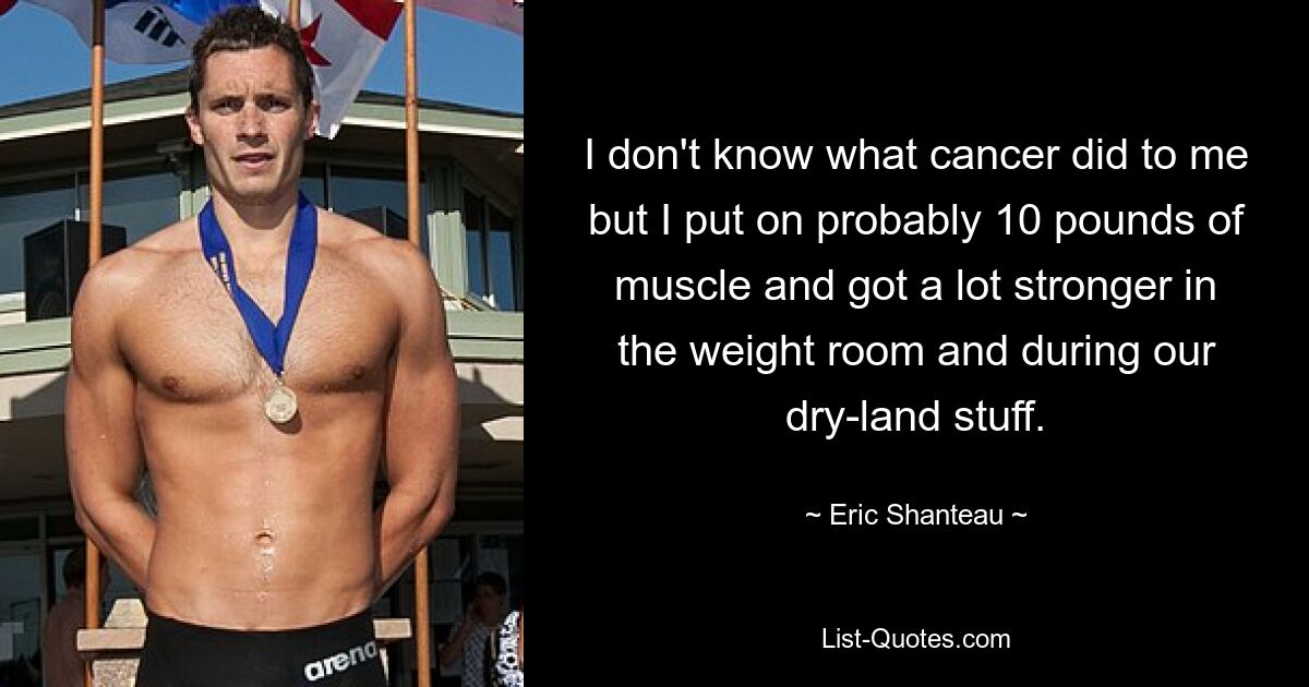 I don't know what cancer did to me but I put on probably 10 pounds of muscle and got a lot stronger in the weight room and during our dry-land stuff. — © Eric Shanteau