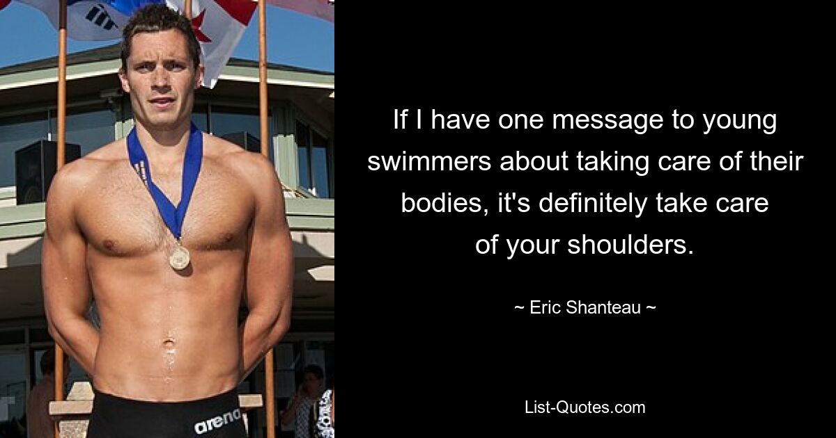 If I have one message to young swimmers about taking care of their bodies, it's definitely take care of your shoulders. — © Eric Shanteau