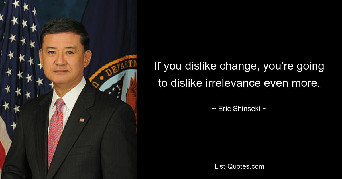 If you dislike change, you're going to dislike irrelevance even more. — © Eric Shinseki