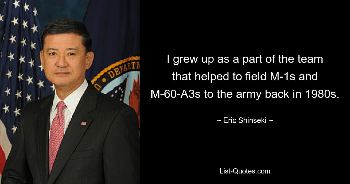 I grew up as a part of the team that helped to field M-1s and M-60-A3s to the army back in 1980s. — © Eric Shinseki