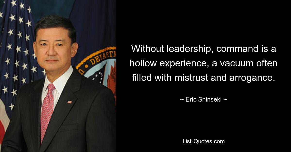 Without leadership, command is a hollow experience, a vacuum often filled with mistrust and arrogance. — © Eric Shinseki