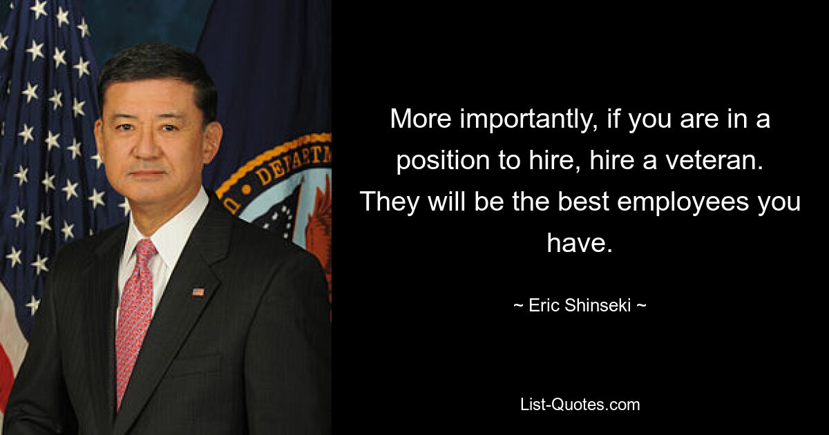 More importantly, if you are in a position to hire, hire a veteran. They will be the best employees you have. — © Eric Shinseki