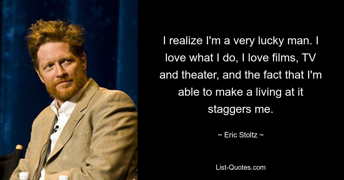 I realize I'm a very lucky man. I love what I do, I love films, TV and theater, and the fact that I'm able to make a living at it staggers me. — © Eric Stoltz