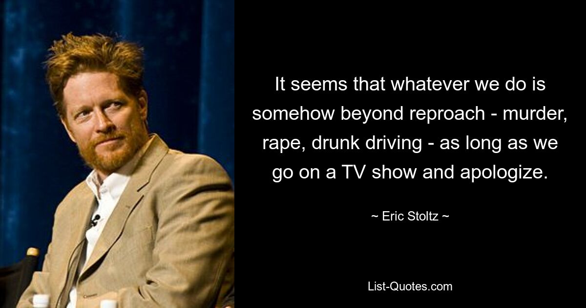 It seems that whatever we do is somehow beyond reproach - murder, rape, drunk driving - as long as we go on a TV show and apologize. — © Eric Stoltz