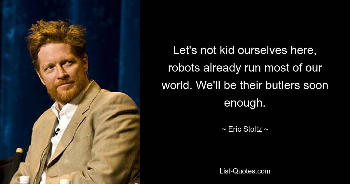 Let's not kid ourselves here, robots already run most of our world. We'll be their butlers soon enough. — © Eric Stoltz