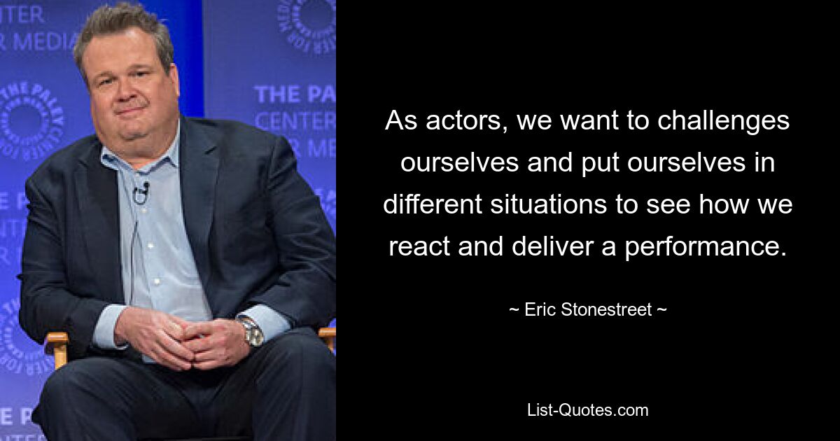 As actors, we want to challenges ourselves and put ourselves in different situations to see how we react and deliver a performance. — © Eric Stonestreet