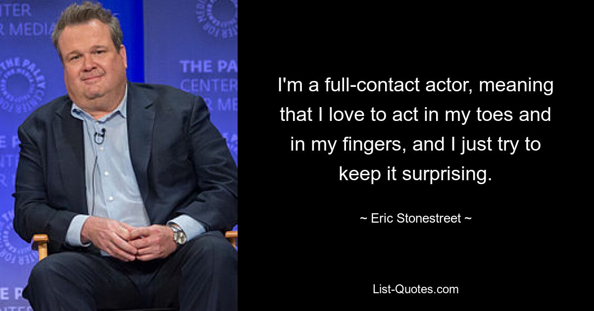 I'm a full-contact actor, meaning that I love to act in my toes and in my fingers, and I just try to keep it surprising. — © Eric Stonestreet