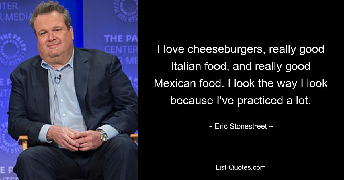 I love cheeseburgers, really good Italian food, and really good Mexican food. I look the way I look because I've practiced a lot. — © Eric Stonestreet