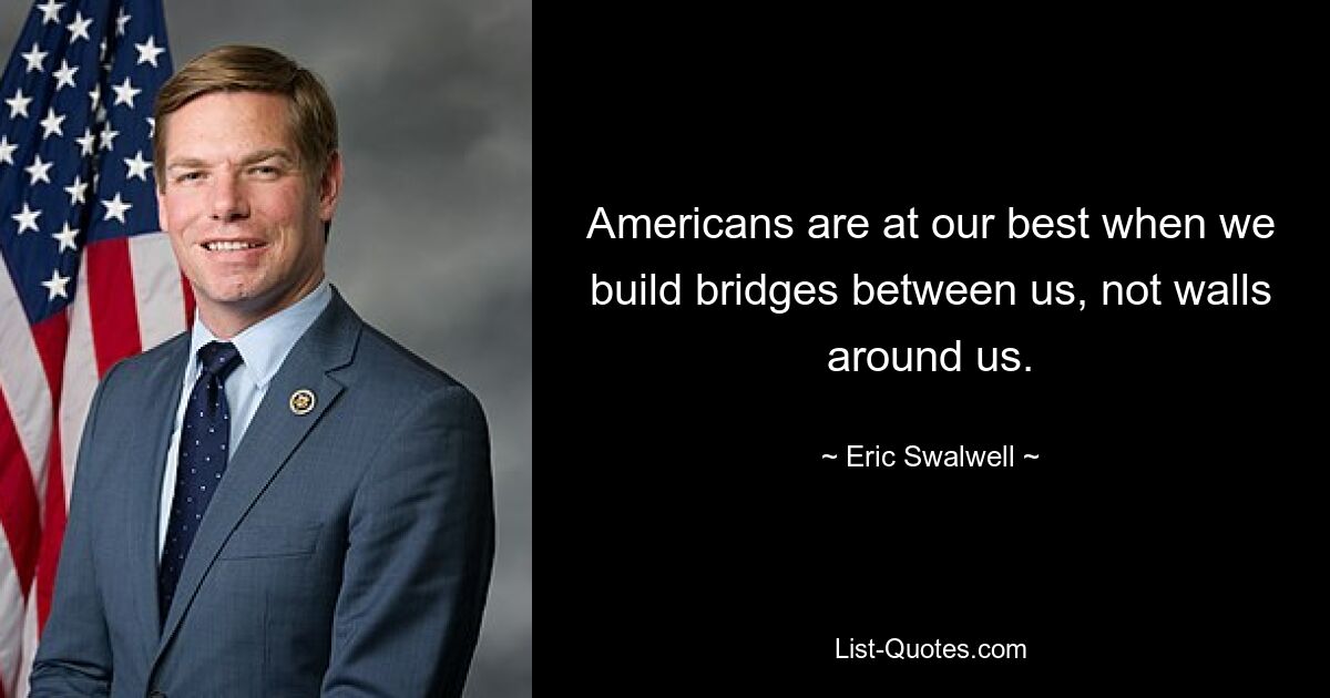 Americans are at our best when we build bridges between us, not walls around us. — © Eric Swalwell