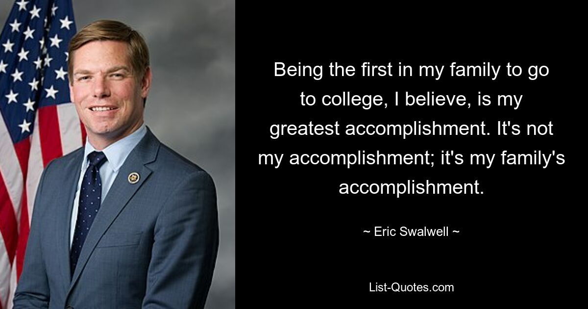 Being the first in my family to go to college, I believe, is my greatest accomplishment. It's not my accomplishment; it's my family's accomplishment. — © Eric Swalwell