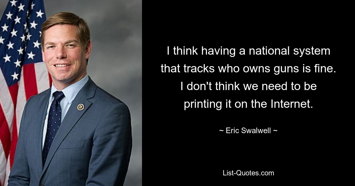 I think having a national system that tracks who owns guns is fine. I don't think we need to be printing it on the Internet. — © Eric Swalwell