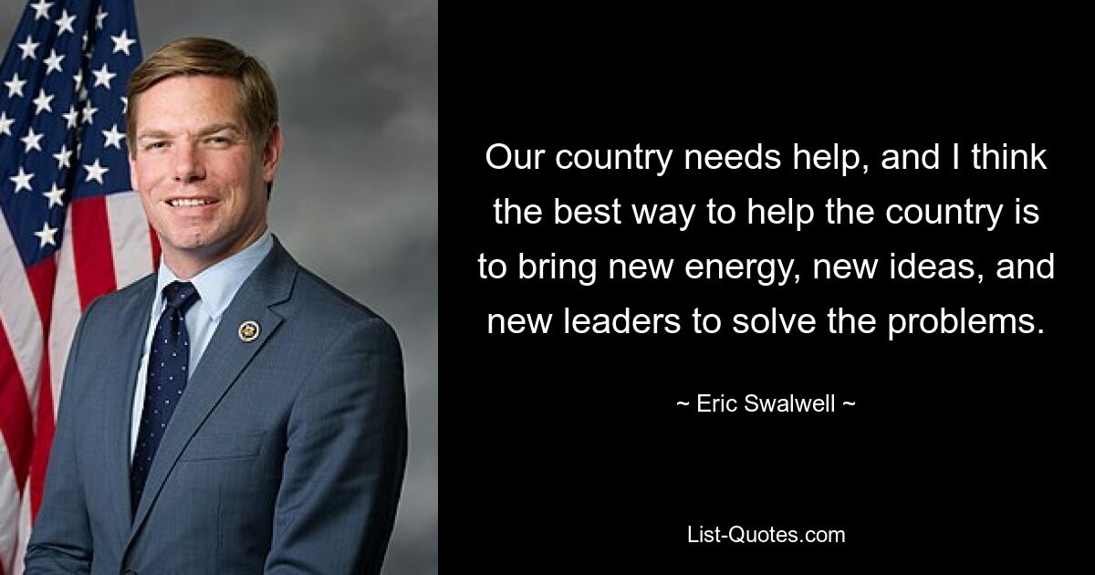 Our country needs help, and I think the best way to help the country is to bring new energy, new ideas, and new leaders to solve the problems. — © Eric Swalwell