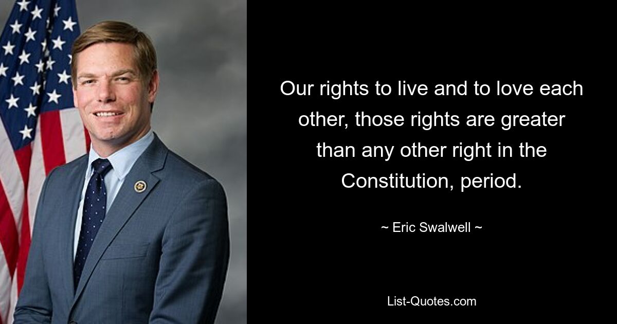 Our rights to live and to love each other, those rights are greater than any other right in the Constitution, period. — © Eric Swalwell