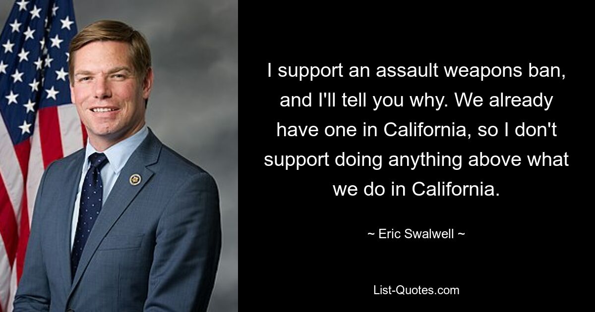 I support an assault weapons ban, and I'll tell you why. We already have one in California, so I don't support doing anything above what we do in California. — © Eric Swalwell