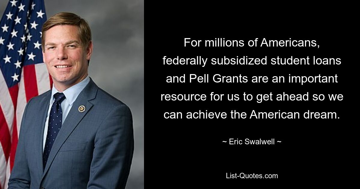 For millions of Americans, federally subsidized student loans and Pell Grants are an important resource for us to get ahead so we can achieve the American dream. — © Eric Swalwell