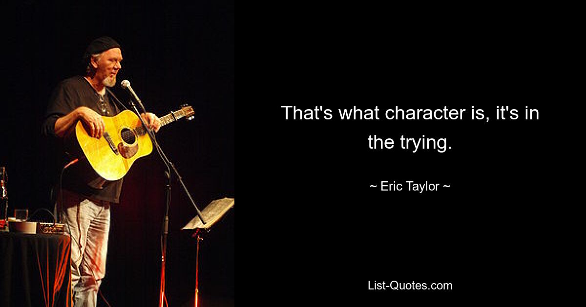 That's what character is, it's in the trying. — © Eric Taylor