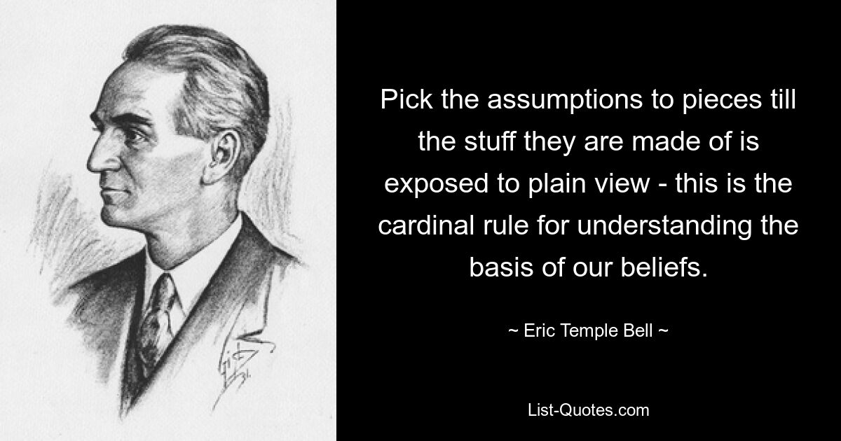 Pick the assumptions to pieces till the stuff they are made of is exposed to plain view - this is the cardinal rule for understanding the basis of our beliefs. — © Eric Temple Bell