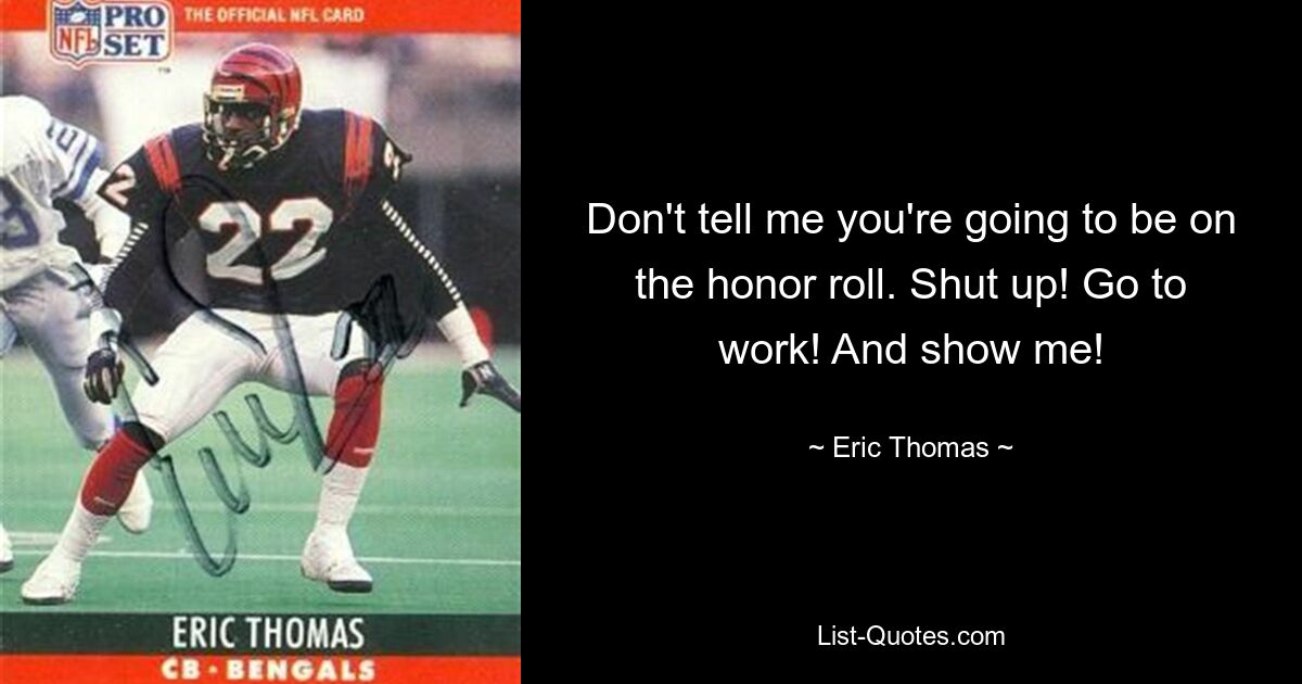 Don't tell me you're going to be on the honor roll. Shut up! Go to work! And show me! — © Eric Thomas