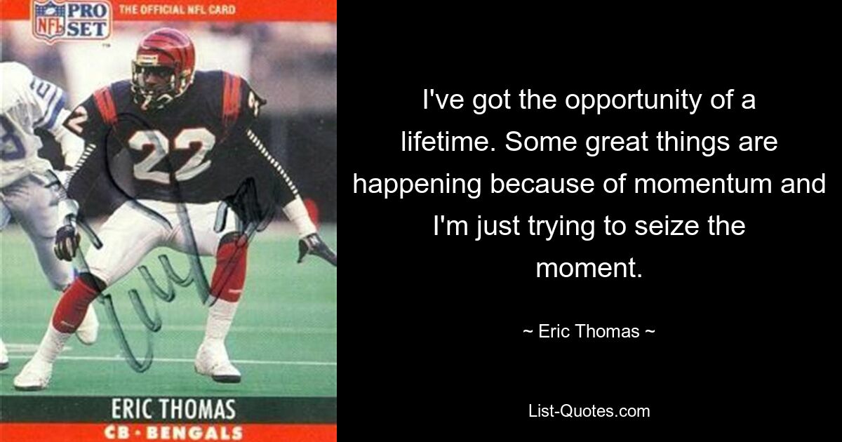 I've got the opportunity of a lifetime. Some great things are happening because of momentum and I'm just trying to seize the moment. — © Eric Thomas