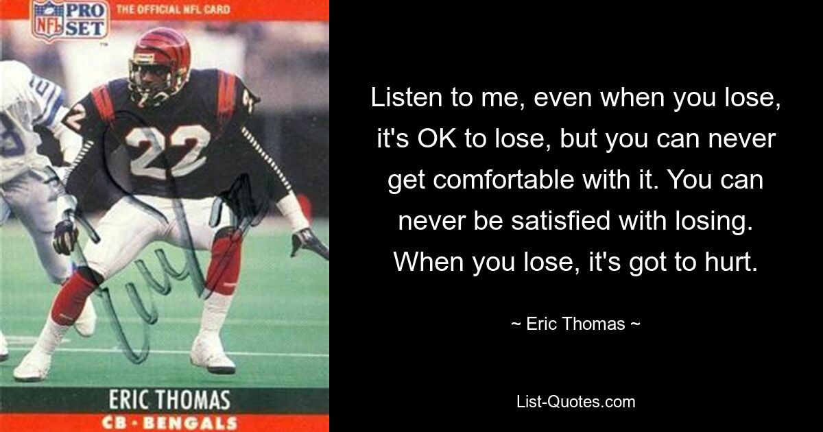 Listen to me, even when you lose, it's OK to lose, but you can never get comfortable with it. You can never be satisfied with losing. When you lose, it's got to hurt. — © Eric Thomas