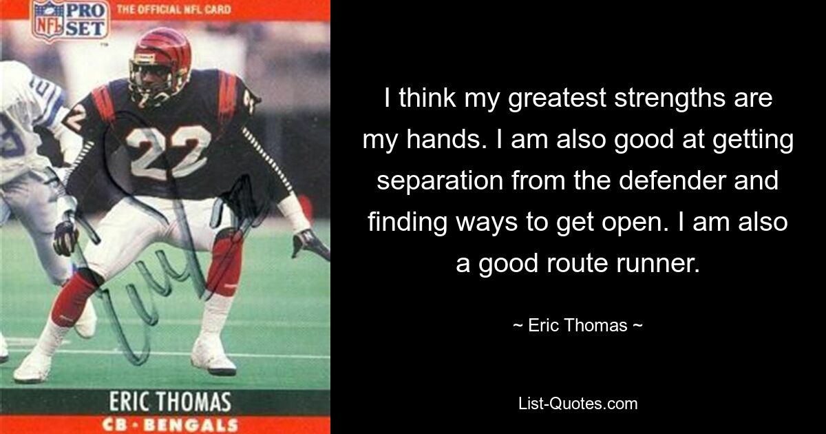 I think my greatest strengths are my hands. I am also good at getting separation from the defender and finding ways to get open. I am also a good route runner. — © Eric Thomas