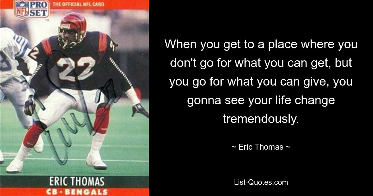 When you get to a place where you don't go for what you can get, but you go for what you can give, you gonna see your life change tremendously. — © Eric Thomas